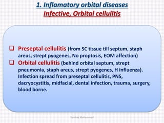 1. Inflamatory orbital diseases
Infective, Orbital cellulitis
 Preseptal cellulitis (from SC tissue till septum, staph
areus, strept pyogenes, No proptosis, EOM affection)
 Orbital cellulitis (behind orbital septum, strept
pneumonia, staph areus, strept pyogenes, H influenza).
Infection spread from preseptal cellulitis, PNS,
dacryocystitis, midfacial, dental infection, trauma, surgery,
blood borne.
Samhaa Mohammed
 