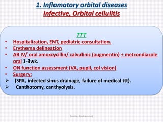 1. Inflamatory orbital diseases
Infective, Orbital cellulitis
TTT
• Hospitalization, ENT, pediatric consultation.
• Erythema delineation
• AB IV/ oral amoxcycillin/ calvulinic (augmentin) + metrondiazole
oral 1-3wk.
• ON function assessment (VA, pupil, col vision)
• Surgery:
 (SPA, infected sinus drainage, failure of medical ttt).
 Canthotomy, canthyolysis.
Samhaa Mohammed
 