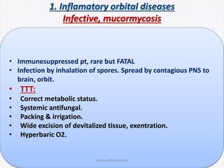 1. Inflamatory orbital diseases
Infective, mucormycosis
• Immunesuppressed pt, rare but FATAL
• Infection by inhalation of spores. Spread by contagious PNS to
brain, orbit.
• TTT:
• Correct metabolic status.
• Systemic antifungal.
• Packing & irrigation.
• Wide excision of devitalized tissue, exentration.
• Hyperbaric O2.
Samhaa Mohammed
 