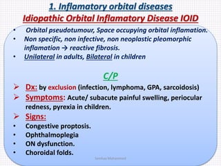 1. Inflamatory orbital diseases
Idiopathic Orbital Inflamatory Disease IOID
• Orbital pseudotumour, Space occupying orbital inflamation.
• Non specific, non infective, non neoplastic pleomorphic
inflamation → reactive fibrosis.
• Unilateral in adults, Bilateral in children
C/P
 Dx: by exclusion (infection, lymphoma, GPA, sarcoidosis)
 Symptoms: Acute/ subacute painful swelling, periocular
redness, pyrexia in children.
 Signs:
• Congestive proptosis.
• Ophthalmoplegia
• ON dysfunction.
• Choroidal folds.
Samhaa Mohammed
 