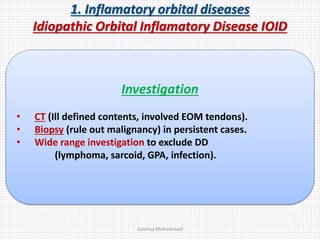 1. Inflamatory orbital diseases
Idiopathic Orbital Inflamatory Disease IOID
Investigation
• CT (Ill defined contents, involved EOM tendons).
• Biopsy (rule out malignancy) in persistent cases.
• Wide range investigation to exclude DD
(lymphoma, sarcoid, GPA, infection).
Samhaa Mohammed
 