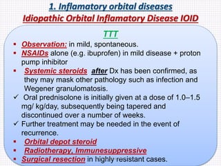 1. Inflamatory orbital diseases
Idiopathic Orbital Inflamatory Disease IOID
TTT
 Observation: in mild, spontaneous.
 NSAIDs alone (e.g. ibuprofen) in mild disease + proton
pump inhibitor
 Systemic steroids after Dx has been confirmed, as
they may mask other pathology such as infection and
Wegener granulomatosis.
 Oral prednisolone is initially given at a dose of 1.0–1.5
mg/ kg/day, subsequently being tapered and
discontinued over a number of weeks.
 Further treatment may be needed in the event of
recurrence.
 Orbital depot steroid
 Radiotherapy, Immunesuppressive
 Surgical resection in highly resistant cases.Samhaa Mohammed
 