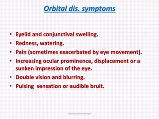Orbital dis. symptoms
• Eyelid and conjunctival swelling.
• Redness, watering.
• Pain (sometimes exacerbated by eye movement).
• Increasing ocular prominence, displacement or a
sunken impression of the eye.
• Double vision and blurring.
• Pulsing sensation or audible bruit.
Samhaa Mohammed
 