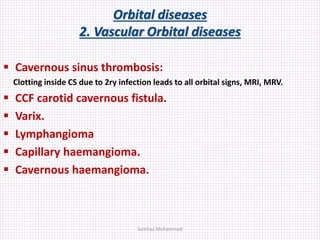 Orbital diseases
2. Vascular Orbital diseases
 Cavernous sinus thrombosis:
Clotting inside CS due to 2ry infection leads to all orbital signs, MRI, MRV.
 CCF carotid cavernous fistula.
 Varix.
 Lymphangioma
 Capillary haemangioma.
 Cavernous haemangioma.
Samhaa Mohammed
 