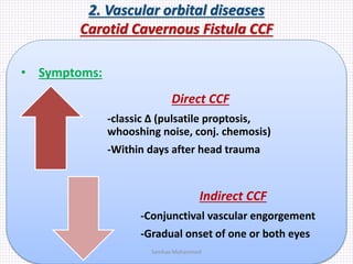 2. Vascular orbital diseases
Carotid Cavernous Fistula CCF
• Symptoms:
Direct CCF
-classic Δ (pulsatile proptosis,
whooshing noise, conj. chemosis)
-Within days after head trauma
Indirect CCF
-Conjunctival vascular engorgement
-Gradual onset of one or both eyes
Samhaa Mohammed
 