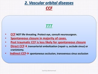 2. Vascular orbital diseases
CCF
TTT
• CCF NOT life threating. Protect eye, consult neurosurgeon.
• Spontaneous closure in majority of cases.
• Post traumatic CCF is less likely for spontaneous closure
• Direct CCF→ transarterial embolization (repair a, occlude sinus) or
craniotomy.
• Indirect CCF→ spontaneous occlusion, transvenous sinus occlusion
Samhaa Mohammed
 
