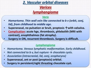 2. Vascular orbital diseases
Varices
lymphangioma
Varix
• Hamartoma. Thin wall vein like connected to b v (orbit, conj,
lid), from childhood to middle age.
• Superonasal, no pulsation or bruit, proptosis ↑with valsalva.
• Complication: acute hge, thrombosis, phlebolith (MRI with
contrast), enophthalmos (fat atrophy).
• Surgery in ON, recurrent thrombosis. Surgery is difficult.
Lymphangioma
• Hamartoma. Venous lymphatic malformation. Early childhood.
• Not connected to b v, but rupture → chocolate cysts.
• Association (intracranial, lid, conj, oropharynx)
• Superonasal, ant or post (proptosis) orbital.
• Surgery in persistent/sight threating chocolate cyst.Samhaa Mohammed
 