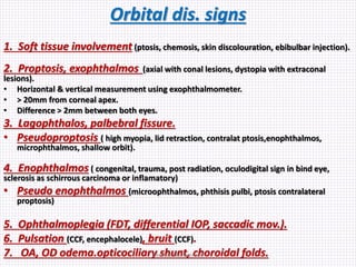 Orbital dis. signs
1. Soft tissue involvement (ptosis, chemosis, skin discolouration, ebibulbar injection).
2. Proptosis, exophthalmos (axial with conal lesions, dystopia with extraconal
lesions).
• Horizontal & vertical measurement using exophthalmometer.
• > 20mm from corneal apex.
• Difference > 2mm between both eyes.
3. Lagophthalos, palbebral fissure.
• Pseudoproptosis ( high myopia, lid retraction, contralat ptosis,enophthalmos,
microphthalmos, shallow orbit).
4. Enophthalmos ( congenital, trauma, post radiation, oculodigital sign in bind eye,
sclerosis as schirrous carcinoma or inflamatory)
• Pseudo enophthalmos (microophthalmos, phthisis pulbi, ptosis contralateral
proptosis)
5. Ophthalmoplegia (FDT, differential IOP, saccadic mov.).
6. Pulsation (CCF, encephalocele), bruit (CCF).
7. OA, OD odema.opticociliary shunt, choroidal folds.Samhaa Mohammed
 