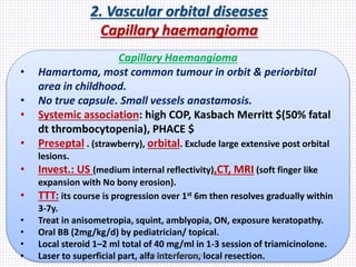 2. Vascular orbital diseases
Capillary haemangioma
Capillary Haemangioma
• Hamartoma, most common tumour in orbit & periorbital
area in childhood.
• No true capsule. Small vessels anastamosis.
• Systemic association: high COP, Kasbach Merritt $(50% fatal
dt thrombocytopenia), PHACE $
• Preseptal . (strawberry), orbital. Exclude large extensive post orbital
lesions.
• Invest.: US (medium internal reflectivity),CT, MRI (soft finger like
expansion with No bony erosion).
• TTT: its course is progression over 1st 6m then resolves gradually within
3-7y.
• Treat in anisometropia, squint, amblyopia, ON, exposure keratopathy.
• Oral BB (2mg/kg/d) by pediatrician/ topical.
• Local steroid 1–2 ml total of 40 mg/ml in 1-3 session of triamicinolone.
• Laser to superficial part, alfa interferon, local resection.Samhaa Mohammed
 