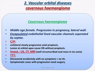 2. Vascular orbital diseases
cavernous haemangioma
Cavernous haemangioma
• Middle age female. Progression in pregnancy, lateral wall.
• Encapsulated endothelial lined vascular channels seperated
by septae.
• C/P:
• unilateral slowly progressive axial proptosis.
• Lesion at orbital apex cause ON without proptosis.
• Invest.: US, CT, MRI (well circumscribed oval mass in ms cone).
• TTT:
• Discovered accidentaly with no symptoms = no ttt.
• Symptomatic cases with progression need surgery.
Samhaa Mohammed
 