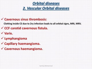 Orbital diseases
2. Vascular Orbital diseases
 Cavernous sinus thrombosis:
Clotting inside CS due to 2ry infection leads to all orbital signs, MRI, MRV.
 CCF carotid cavernous fistula.
 Varix.
 Lymphangioma
 Capillary haemangioma.
 Cavernous haemangioma.
Samhaa Mohammed
 