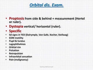 Orbital dis. Exam.
• Proptosis from side & behind + measurement (Hertel
or ruler).
• Dystopia vertical/ horizontal (ruler).
• Specific
• lid signs in TED (Dalrymple, Von Gafe, Kocher, Stellwag)
• EOM motility
• Pupil & fundus
• Lagophthalmos
• Orbital rim
• Pulsation
• Retropulsion
• Infraorbital sensation
• Pain (malignancy)
Samhaa Mohammed
 
