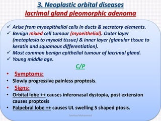 3. Neoplastic orbital diseases
lacrimal gland pleomorphic adenoma
 Arise from myoepithelial cells in ducts & secretory elements.
 Benign mixed cell tumour (myoeithelial). Outer layer
(metaplasia to myxoid tissue) & inner layer (glanular tissue to
keratin and squamous differentiation).
 Most common benign epithelial tumour of lacrimal gland.
 Young middle age.
C/P
• Symptoms:
• Slowly progressive painless proptosis.
• Signs:
• Orbital lobe ++ causes inferonasal dystopia, post extension
causes proptosis
• Palpebral lobe ++ causes UL swelling S shaped ptosis.
Samhaa Mohammed
 