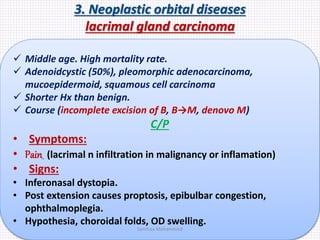 3. Neoplastic orbital diseases
lacrimal gland carcinoma
 Middle age. High mortality rate.
 Adenoidcystic (50%), pleomorphic adenocarcinoma,
mucoepidermoid, squamous cell carcinoma
 Shorter Hx than benign.
 Course (incomplete excision of B, B→M, denovo M)
C/P
• Symptoms:
• Pain (lacrimal n infiltration in malignancy or inflamation)
• Signs:
• Inferonasal dystopia.
• Post extension causes proptosis, epibulbar congestion,
ophthalmoplegia.
• Hypothesia, choroidal folds, OD swelling.
Samhaa Mohammed
 