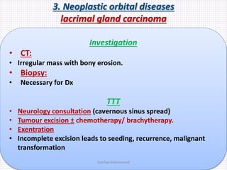 3. Neoplastic orbital diseases
lacrimal gland carcinoma
Investigation
• CT:
• Irregular mass with bony erosion.
• Biopsy:
• Necessary for Dx
TTT
• Neurology consultation (cavernous sinus spread)
• Tumour excision ± chemotherapy/ brachytherapy.
• Exentration
• Incomplete excision leads to seeding, recurrence, malignant
transformation
Samhaa Mohammed
 