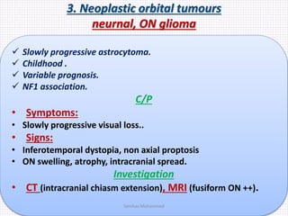 3. Neoplastic orbital tumours
neurnal, ON glioma
 Slowly progressive astrocytoma.
 Childhood .
 Variable prognosis.
 NF1 association.
C/P
• Symptoms:
• Slowly progressive visual loss..
• Signs:
• Inferotemporal dystopia, non axial proptosis
• ON swelling, atrophy, intracranial spread.
Investigation
• CT (intracranial chiasm extension), MRI (fusiform ON ++).
Samhaa Mohammed
 