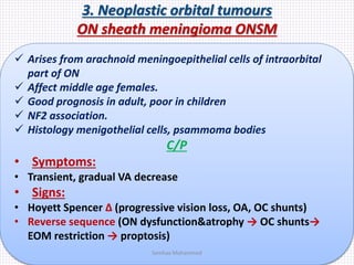 3. Neoplastic orbital tumours
ON sheath meningioma ONSM
 Arises from arachnoid meningoepithelial cells of intraorbital
part of ON
 Affect middle age females.
 Good prognosis in adult, poor in children
 NF2 association.
 Histology menigothelial cells, psammoma bodies
C/P
• Symptoms:
• Transient, gradual VA decrease
• Signs:
• Hoyett Spencer Δ (progressive vision loss, OA, OC shunts)
• Reverse sequence (ON dysfunction&atrophy → OC shunts→
EOM restriction → proptosis)
Samhaa Mohammed
 