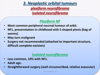 3. Neoplastic orbital tumours
plexiform neurofibroma
isolated neurofibroma
Plexiform NF
• Most common peripheral neurnal tumour of orbit.
• NF1, presenntation in childhood with S shaped ptosis (bag of
worms)
• May turn malignant
• Surgery not recommended (attached to important structure,
difficult complete excision)
Isolated neurofibroma
• Less common, 10% with NF1.
• Adult age.
• Straightforward surgery (well circumscribed, relative avascular)
Samhaa Mohammed
 
