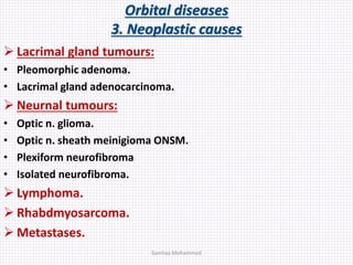 Orbital diseases
3. Neoplastic causes
 Lacrimal gland tumours:
• Pleomorphic adenoma.
• Lacrimal gland adenocarcinoma.
 Neurnal tumours:
• Optic n. glioma.
• Optic n. sheath meinigioma ONSM.
• Plexiform neurofibroma
• Isolated neurofibroma.
 Lymphoma.
 Rhabdmyosarcoma.
 Metastases.
Samhaa Mohammed
 