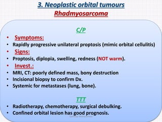 3. Neoplastic orbital tumours
Rhadmyosarcoma
C/P
• Symptoms:
• Rapidly progressive unilateral proptosis (mimic orbital cellulitis)
• Signs:
• Proptosis, diplopia, swelling, redness (NOT warm).
• Invest.:
• MRI, CT: poorly defined mass, bony destruction
• Incisional biopsy to confirm Dx.
• Systemic for metastases (lung, bone).
TTT
• Radiotherapy, chemotherapy, surgical debulking.
• Confined orbital lesion has good prognosis.Samhaa Mohammed
 