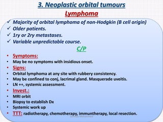 3. Neoplastic orbital tumours
Lymphoma
 Majority of orbital lymphoma of non-Hodgkin (B cell origin)
 Older patients.
 1ry or 2ry metastases.
 Variable unpredictable course.
C/P
• Symptoms:
• May be no symptoms with insidious onset.
• Signs:
• Orbital lymphoma at any site with rubbery consistency.
• May be confined to conj, lacrimal gland. Masquerade uveitis.
• LN ++, systemic assessment.
• Invest.:
• MRI orbit
• Biopsy to establish Dx
• Systemic work up
• TTT: radiotherapy, chemotherapy, immuntherapy, local resection.
Samhaa Mohammed
 