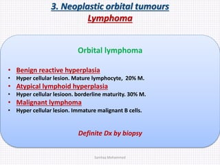 3. Neoplastic orbital tumours
Lymphoma
Orbital lymphoma
• Benign reactive hyperplasia
• Hyper cellular lesion. Mature lymphocyte, 20% M.
• Atypical lymphoid hyperplasia
• Hyper cellular lesioon. borderline maturity. 30% M.
• Malignant lymphoma
• Hyper cellular lesion. Immature malignant B cells.
Definite Dx by biopsy
Samhaa Mohammed
 