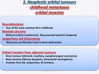 3. Neoplastic orbital tumours
childhood metastases
orbital invasion
Neuroblastoma
• One of the most common M in childhood
Myeloid sarcoma
• Bilateral orbital involvement. May preceed lsystemic leukemia
Langerhans cell histocytosis
• Histyocyte proliferation lead to bone destruction.
Orbital invasion from adjacent tumours
• Sinus tumour (ethmoid, maxillary, nasopharyngeal carcinoma).
• Bony invasion (fibrous dysplasia, intracranial meningioma).
• Invasion from lid, conjunctiva, IO tumours.
Samhaa Mohammed
 