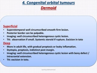 4. Congenital orbital tumours
Dermoid
Superficial
• Superotemporal well circumscribed smooth firm lesion.
• Posterior border can be palpable.
• Imaging: well circumscribed heterogenous cystic lesion.
• Ttt: observation if small. Systemic steroid if rupture. Excision in toto
Deep
• More in adult life, with gradual proptosis or leaky inflamation.
• Dystopia, proptosis, indistinct post margin.
• Imaging: well circumscribed heterogenous cystic lesion with bony defect /
intracranial extension.
• Ttt: excision in toto.
Samhaa Mohammed
 