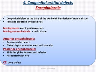 4. Congenital orbital defects
Encephalocele
• Congenital defect at the base of the skull with herniation of cranial tissue.
• Pulsatile proptosis without bruit.
Meningeocele: meninges herniation.
Meningeoencephalocele: + brain tissue
Anterior encephalocele:
• Superomedial defect .
• Globe displacement forward and laterally.
Posterior encephalocele:
• Shift the globe forward and inferior.
• Associated with NF1
CT: bony defect
Samhaa Mohammed
 