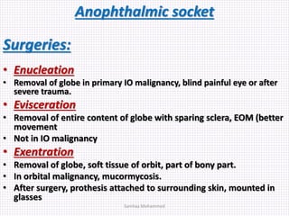 Anophthalmic socket
Surgeries:
• Enucleation
• Removal of globe in primary IO malignancy, blind painful eye or after
severe trauma.
• Evisceration
• Removal of entire content of globe with sparing sclera, EOM (better
movement
• Not in IO malignancy
• Exentration
• Removal of globe, soft tissue of orbit, part of bony part.
• In orbital malignancy, mucormycosis.
• After surgery, prothesis attached to surrounding skin, mounted in
glasses
Samhaa Mohammed
 