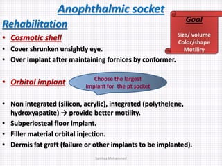 Anophthalmic socket
Rehabilitation
• Cosmotic shell
• Cover shrunken unsightly eye.
• Over implant after maintaining fornices by conformer.
• Orbital implant
• Non integrated (silicon, acrylic), integrated (polythelene,
hydroxyapatite) → provide better motility.
• Subperiosteal floor implant.
• Filler material orbital injection.
• Dermis fat graft (failure or other implants to be implanted).
Choose the largest
implant for the pt socket
Samhaa Mohammed
 