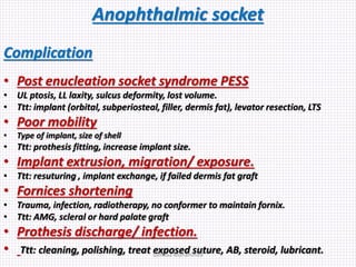 Anophthalmic socket
Complication
• Post enucleation socket syndrome PESS
• UL ptosis, LL laxity, sulcus deformity, lost volume.
• Ttt: implant (orbital, subperiosteal, filler, dermis fat), levator resection, LTS
• Poor mobility
• Type of implant, size of shell
• Ttt: prothesis fitting, increase implant size.
• Implant extrusion, migration/ exposure.
• Ttt: resuturing , implant exchange, if failed dermis fat graft
• Fornices shortening
• Trauma, infection, radiotherapy, no conformer to maintain fornix.
• Ttt: AMG, scleral or hard palate graft
• Prothesis discharge/ infection.
• Ttt: cleaning, polishing, treat exposed suture, AB, steroid, lubricant.Samhaa Mohammed
 