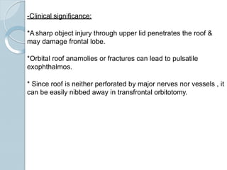 -Clinical significance:
*A sharp object injury through upper lid penetrates the roof &
may damage frontal lobe.
*Orbital roof anamolies or fractures can lead to pulsatile
exophthalmos.
* Since roof is neither perforated by major nerves nor vessels , it
can be easily nibbed away in transfrontal orbitotomy.
 