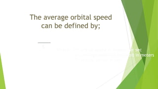 The average orbital speed
can be defined by;
V = 2 pi r
t
Where; v = orbital speed in meters per sec
r = average radius of the orbit in meters
T= orbital period in sec
 