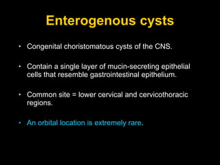 Enterogenous cysts Congenital choristomatous cysts of the CNS.  Contain a single layer of mucin-secreting epithelial cells that resemble gastrointestinal epithelium.  Common site = lower cervical and cervicothoracic regions.  An orbital location is extremely rare . 