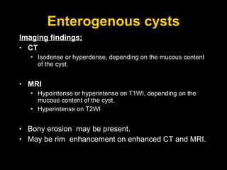 Enterogenous cysts Imaging findings; CT Isodense or hyperdense, depending on the mucous content of the cyst. MRI Hypointense or hyperintense on T1WI, depending on the mucous content of the cyst. Hyperintense on T2WI Bony erosion  may be present.  May be rim  enhancement on enhanced CT and MRI. 