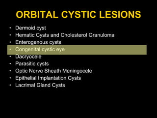 ORBITAL CYSTIC LESIONS Dermoid cyst Hematic Cysts and Cholesterol Granuloma Enterogenous cysts  Congenital cystic eye Dacryocele Parasitic cysts  Optic Nerve Sheath Meningocele Epithelial Implantation Cysts Lacrimal Gland Cysts 