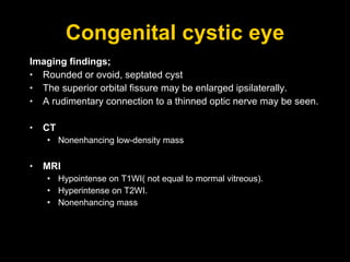 Congenital cystic eye Imaging findings; Rounded or ovoid, septated cyst The superior orbital fissure may be enlarged ipsilaterally. A rudimentary connection to a thinned optic nerve may be seen. CT Nonenhancing low-density mass MRI Hypointense on T1WI( not equal to mormal vitreous). Hyperintense on T2WI. Nonenhancing mass 