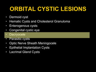 ORBITAL CYSTIC LESIONS Dermoid cyst Hematic Cysts and Cholesterol Granuloma Enterogenous cysts  Congenital cystic eye Dacryocele Parasitic cysts  Optic Nerve Sheath Meningocele Epithelial Implantation Cysts Lacrimal Gland Cysts 