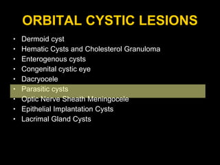 ORBITAL CYSTIC LESIONS Dermoid cyst Hematic Cysts and Cholesterol Granuloma Enterogenous cysts  Congenital cystic eye Dacryocele Parasitic cysts  Optic Nerve Sheath Meningocele Epithelial Implantation Cysts Lacrimal Gland Cysts 
