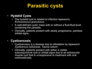 Parasitic cysts  Hydatid Cysts The hydatid cyst is related to infection tapeworm,  Echinococcus granulosus .  A well-defined cystic mass with or without a fluid-fluid level containing the parasite.  Clinically, patients present with slowly progressive, painless orbital signs. Cysticercosis Cysticercosis is a disease due to infestation by tapeworm  Cysticercus cellulosae, Taenia solium .  Clinically, patients present with either a visible subconjunctival cyst or orbital signs due to an extraocular muscle cyst that is unresponsive to treatment with oral corticosteroids. 