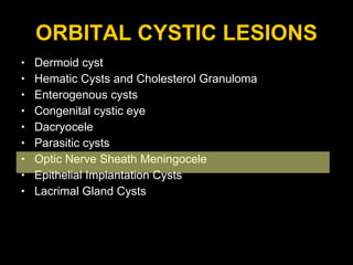 ORBITAL CYSTIC LESIONS Dermoid cyst Hematic Cysts and Cholesterol Granuloma Enterogenous cysts  Congenital cystic eye Dacryocele Parasitic cysts  Optic Nerve Sheath Meningocele Epithelial Implantation Cysts Lacrimal Gland Cysts 