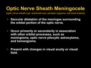 Optic Nerve Sheath Meningocele Saccular dilatation of the meninges surrounding the orbital portion of the optic nerve. Occur primarily or secondarily in association with other orbital processes, such as meningioma, optic nerve pilocytic astrocytoma, and hemangioma.  Present with changes in visual acuity or visual field.   (optic nerve sheath cyst, arachnoid cyst, perioptic hygroma, and dural ectasia) 