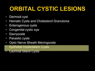 ORBITAL CYSTIC LESIONS Dermoid cyst Hematic Cysts and Cholesterol Granuloma Enterogenous cysts  Congenital cystic eye Dacryocele Parasitic cysts  Optic Nerve Sheath Meningocele Epithelial Implantation Cysts Lacrimal Gland Cysts 