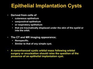 Epithelial Implantation Cysts Derived from cells of  cutaneous epithelium conjunctival epithelium or respiratory epithelium that are traumatically displaced under the skin of the eyelid or into the orbit.  The CT and MR imaging appearance; Nonspecific. Similar to that of any simple cyst.  A nonenhanced cystic orbital mass following orbital surgery or enucleation should raise the question of the presence of an epithelial implantation cyst. 