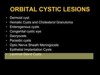 ORBITAL CYSTIC LESIONS Dermoid cyst Hematic Cysts and Cholesterol Granuloma Enterogenous cysts  Congenital cystic eye Dacryocele Parasitic cysts  Optic Nerve Sheath Meningocele Epithelial Implantation Cysts Lacrimal Gland Cysts 