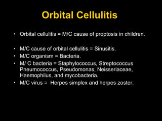 Orbital Cellulitis  Orbital cellulitis = M/C cause of proptosis in children. M/C cause of orbital cellulitis = Sinusitis. M/C organism = Bacteria. M/ C bacteria = Staphylococcus, Streptococcus Pneumococcus, Pseudomonas, Neisseriaceae, Haemophilus, and mycobacteria. M/C virus =  Herpes simplex and herpes zoster.  