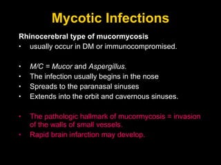 Mycotic Infections Rhinocerebral type of mucormycosis usually occur in DM or immunocompromised.  M/C = Mucor  and  Aspergillus. The infection usually begins in the nose Spreads to the paranasal sinuses Extends into the orbit and cavernous sinuses. The pathologic hallmark of mucormycosis = invasion of the walls of small vessels.  Rapid brain infarction may develop. 