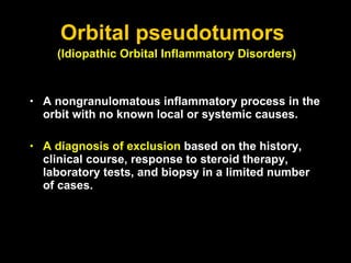 Orbital pseudotumors  A nongranulomatous inflammatory process in the orbit with no known local or systemic causes. A diagnosis of exclusion  based on the history, clinical course, response to steroid therapy, laboratory tests, and biopsy in a limited number of cases. (Idiopathic Orbital Inflammatory Disorders)   
