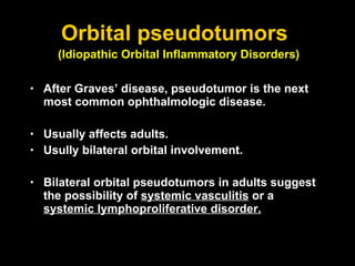 Orbital pseudotumors  After Graves’ disease, pseudotumor is the next most common ophthalmologic disease.  Usually affects adults. Usully bilateral orbital involvement. Bilateral orbital pseudotumors in adults suggest the possibility of  systemic vasculitis  or a  systemic lymphoproliferative disorder. (Idiopathic Orbital Inflammatory Disorders)   